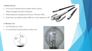 3.Globar Source:
 It is a rod of sintered silicon carbide which is about
50mm in length and 4mm in diameter.
 When heated at a temperature between 1300 and 1700c,
 It provide max radiation about 5200 cm-1 emits radiation in IR region.
4. Mercury Arc
 Far IR region it is used.
 It is encolosed in quartz jacket to reduce loss.
 