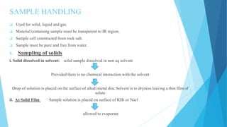 SAMPLE HANDLING
 Used for solid, liquid and gas.
 Material containing sample must be transperent to IR region.
 Sample cell constructed from rock salt.
 Sample must be pure and free from water.
1. Sampling of solids
i. Solid dissolved in solvent: solid sample dissolved in non aq solvent
Provided there is no chemical interaction with the solvent
Drop of solution is placed on the surface of alkali metal disc Solvent is to dryness leaving a thin film of
solute
ii. As Solid Film Sample solution is placed on surface of KBr or Nacl
allowed to evaporate
 