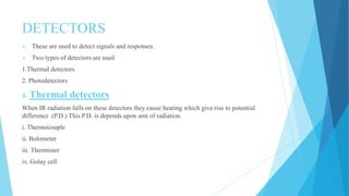 DETECTORS
 These are used to detect signals and responses.
 Two types of detectors are used
1.Thermal detectors
2. Photodetectors
1. Thermal detectors
When IR radiation falls on these detectors they cause heating which give rise to potential
difference (P.D.) This P.D. is depends upon amt of radiation.
i. Thermocouple
ii. Bolometer
iii. Thermister
iv. Golay cell
 