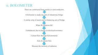 ii. BOLOMETER
These are constructed from metals or semiconductors.
A bolometer is made one arm of wheatstone bridge
A similar strip of metal used as balancing arm of bridge
When IR radiation fall
Unbalanced, due to change in electrical resistance
Current flow through Galvanometer
Amt of current flow
Measure the intensity of radiation
 