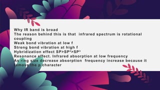 Why IR band is broad
The reason behind this is that infrared spectrum is rotational
coupling
Weak bond vibration at low f
Strong bond vibration at high f
Hybridization effect SP>SP²>SP³
Resonance effect. Infrared absorption at low frequency
As ring size decrease absorption frequency increase because it
remove the p character
 