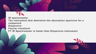 IR spectrometer
The instrument that determine the absorption spectrum for a
compound
Dispersive
Fourier transform
FT IR Spectrometer is faster than Dispersive instrument
 