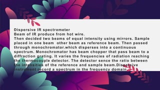 Dispersive IR spectrometer
Beam of IR produce from hot wire.
Then decided two beams of equal intensity using mirrors. Sample
placed in one beam other beam as reference beam. Then passed
through monochromator.which disperses into a continuous
spectrum. Monochromator has beam chopper that pass beam to a
diffraction grating. It varies the frequencies of radiation reaching
the thermocouple detector. The detector sence the ratio between
the intensities of the reference and sample beam.Dispersive
instrument record a spectrum in the frequency domain.
 