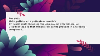 For solid
Make pellets with pottasium bromide
Or Nujol mull. Grinding the compound with mineral oil.
Disadvantage is that mineral oil bands present in analyzing
compound.
 