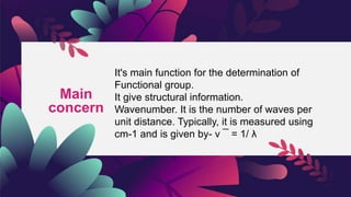 Main
concern
It's main function for the determination of
Functional group.
It give structural information.
Wavenumber. It is the number of waves per
unit distance. Typically, it is measured using
cm-1 and is given by- ν ¯ = 1/ λ
 