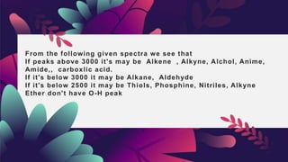 From the following given spectra we see that
If peaks above 3000 it's may be Alkene , Alkyne, Alchol, Anime,
Amide,, carboxlic acid.
If it's below 3000 it may be Alkane, Aldehyde
If it's below 2500 it may be Thiols, Phosphine, Nitriles, Alkyne
Ether don't have O-H peak
 