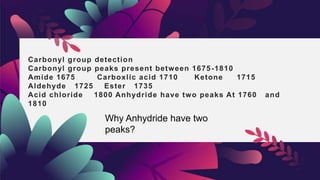 Carbonyl group detection
Carbonyl group peaks present between 1675-1810
Amide 1675 Carboxlic acid 1710 Ketone 1715
Aldehyde 1725 Ester 1735
Acid chloride 1800 Anhydride have two peaks At 1760 and
1810
Why Anhydride have two
peaks?
 