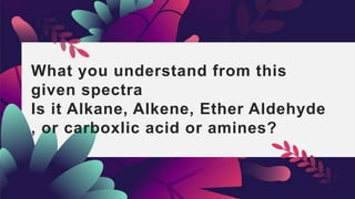 What you understand from this
given spectra
Is it Alkane, Alkene, Ether Aldehyde
, or carboxlic acid or amines?
 