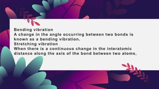 Bending vibration
A change in the angle occurring between two bonds is
known as a bending vibration.
Stretching vibration
When there is a continuous change in the interatomic
distance along the axis of the bond between two atoms,
 