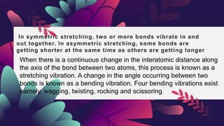 In symmetric stretching, two or more bonds vibrate in and
out together. In asymmetric stretching, some bonds are
getting shorter at the same time as others are getting longer
When there is a continuous change in the interatomic distance along
the axis of the bond between two atoms, this process is known as a
stretching vibration. A change in the angle occurring between two
bonds is known as a bending vibration. Four bending vibrations exist
namely, wagging, twisting, rocking and scissoring.
 