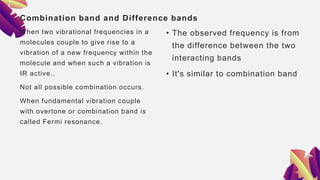 Combination band and Difference bands
When two vibrational frequencies in a
molecules couple to give rise to a
vibration of a new frequency within the
molecule and when such a vibration is
IR active..
Not all possible combination occurs.
When fundamental vibration couple
with overtone or combination band is
called Fermi resonance.
• The observed frequency is from
the difference between the two
interacting bands
• It's similar to combination band
 