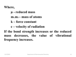 5/17/2023 Department of Pharmaceutical Chemistry 13
Where,
µ - reduced mass
m1,m2 – mass of atoms
k – force constant
c – velocity of radiation
If the bond strength increases or the reduced
mass decreases, the value of vibrational
frequency increases.
 