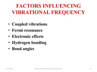 FACTORS INFLUENCING
VIBRATIONAL FREQUENCY
• Coupled vibrations
• Fermi resonance
• Electronic effects
• Hydrogen bonding
• Bond angles
5/17/2023 Department of Pharmaceutical Chemistry 14
 
