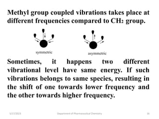 Methyl group coupled vibrations takes place at
different frequencies compared to CH2 group.
Sometimes, it happens two different
vibrational level have same energy. If such
vibrations belongs to same species, resulting in
the shift of one towards lower frequency and
the other towards higher frequency.
5/17/2023 Department of Pharmaceutical Chemistry 16
 