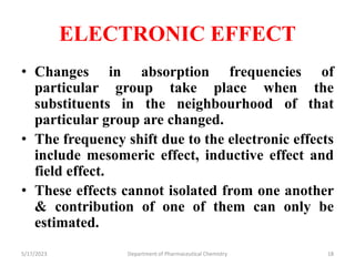 ELECTRONIC EFFECT
• Changes in absorption frequencies of
particular group take place when the
substituents in the neighbourhood of that
particular group are changed.
• The frequency shift due to the electronic effects
include mesomeric effect, inductive effect and
field effect.
• These effects cannot isolated from one another
& contribution of one of them can only be
estimated.
5/17/2023 Department of Pharmaceutical Chemistry 18
 