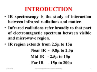 INTRODUCTION
• IR spectroscopy is the study of interaction
between infrared radiations and matter.
• Infrared radiations refer broadly to that part
of electromagnetic spectrum between visible
and microwave region.
• IR region extends from 2.5µ to 15µ
Near IR - 0.8µ to 2.5µ
Mid IR - 2.5µ to 15µ
Far IR - 15µ to 200µ
5/17/2023 Department of Pharmaceutical Chemistry 2
 