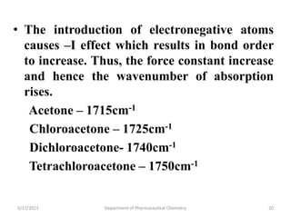 • The introduction of electronegative atoms
causes –I effect which results in bond order
to increase. Thus, the force constant increase
and hence the wavenumber of absorption
rises.
Acetone – 1715cm-1
Chloroacetone – 1725cm-1
Dichloroacetone- 1740cm-1
Tetrachloroacetone – 1750cm-1
5/17/2023 Department of Pharmaceutical Chemistry 20
 