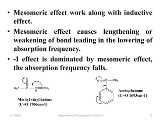 • Mesomeric effect work along with inductive
effect.
• Mesomeric effect causes lengthening or
weakening of bond leading in the lowering of
absorption frequency.
• -I effect is dominated by mesomeric effect,
the absorption frequency falls.
5/17/2023 Department of Pharmaceutical Chemistry 21
Methyl vinyl ketone
(C=O 1706cm-1)
Acetophenone
(C=O 1693cm-1)
 