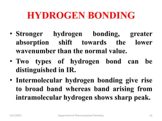 HYDROGEN BONDING
• Stronger hydrogen bonding, greater
absorption shift towards the lower
wavenumber than the normal value.
• Two types of hydrogen bond can be
distinguished in IR.
• Intermolecular hydrogen bonding give rise
to broad band whereas band arising from
intramolecular hydrogen shows sharp peak.
5/17/2023 Department of Pharmaceutical Chemistry 23
 