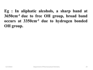 Eg : In aliphatic alcohols, a sharp band at
3650cm-1 due to free OH group, broad band
occurs at 3350cm-1 due to hydrogen bonded
OH group.
5/17/2023 Department of Pharmaceutical Chemistry 24
 