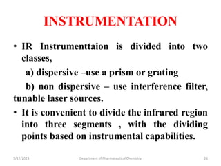 INSTRUMENTATION
• IR Instrumenttaion is divided into two
classes,
a) dispersive –use a prism or grating
b) non dispersive – use interference filter,
tunable laser sources.
• It is convenient to divide the infrared region
into three segments , with the dividing
points based on instrumental capabilities.
5/17/2023 Department of Pharmaceutical Chemistry 26
 