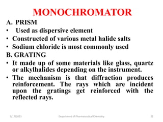 MONOCHROMATOR
A. PRISM
• Used as dispersive element
• Constructed of various metal halide salts
• Sodium chloride is most commonly used
B. GRATING
• It made up of some materials like glass, quartz
or alkylhalides depending on the instrument.
• The mechanism is that diffraction produces
reinforcement. The rays which are incident
upon the gratings get reinforced with the
reflected rays.
5/17/2023 Department of Pharmaceutical Chemistry 32
 