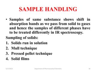 SAMPLE HANDLING
• Samples of same substance shows shift in
absorption bands as we pass from solid to gases
and hence the samples of different phases have
to be treated differently in IR spectroscopy.
Sampling of solids:
1. Solids run in solution
2. Mull technique
3. Pressed pellet technique
4. Solid films
5/17/2023 Department of Pharmaceutical Chemistry 34
 