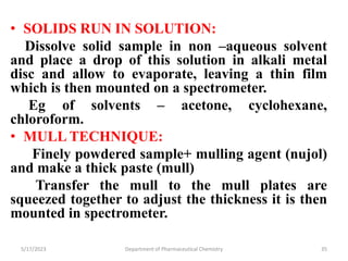 • SOLIDS RUN IN SOLUTION:
Dissolve solid sample in non –aqueous solvent
and place a drop of this solution in alkali metal
disc and allow to evaporate, leaving a thin film
which is then mounted on a spectrometer.
Eg of solvents – acetone, cyclohexane,
chloroform.
• MULL TECHNIQUE:
Finely powdered sample+ mulling agent (nujol)
and make a thick paste (mull)
Transfer the mull to the mull plates are
squeezed together to adjust the thickness it is then
mounted in spectrometer.
5/17/2023 Department of Pharmaceutical Chemistry 35
 