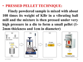 • PRESSED PELLET TECHNIQUE:
Finely powdered sample is mixed with about
100 times its weight of KBr in a vibrating ball
mill and the mixture is then pressed under very
high pressure in a die to form a small pellet (1-
2mm thickness and 1cm in diameter)
5/17/2023 Department of Pharmaceutical Chemistry 36
 