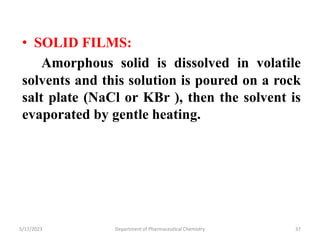 • SOLID FILMS:
Amorphous solid is dissolved in volatile
solvents and this solution is poured on a rock
salt plate (NaCl or KBr ), then the solvent is
evaporated by gentle heating.
5/17/2023 Department of Pharmaceutical Chemistry 37
 