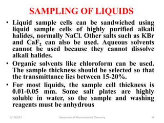 SAMPLING OF LIQUIDS
• Liquid sample cells can be sandwiched using
liquid sample cells of highly purified alkali
halides, normally NaCl. Other salts such as KBr
and CaF2 can also be used. Aqueous solvents
cannot be used because they cannot dissolve
alkali halides.
• Organic solvents like chloroform can be used.
The sample thickness should be selected so that
the transmittance lies between 15-20%.
• For most liquids, the sample cell thickness is
0.01-0.05 mm. Some salt plates are highly
soluble in water, so the sample and washing
reagents must be anhydrous
5/17/2023 Department of Pharmaceutical Chemistry 38
 