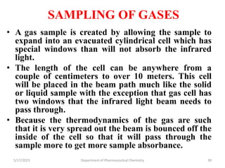 SAMPLING OF GASES
• A gas sample is created by allowing the sample to
expand into an evacuated cylindrical cell which has
special windows than will not absorb the infrared
light.
• The length of the cell can be anywhere from a
couple of centimeters to over 10 meters. This cell
will be placed in the beam path much like the solid
or liquid sample with the exception that gas cell has
two windows that the infrared light beam needs to
pass through.
• Because the thermodynamics of the gas are such
that it is very spread out the beam is bounced off the
inside of the cell so that it will pass through the
sample more to get more sample absorbance.
5/17/2023 Department of Pharmaceutical Chemistry 39
 