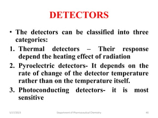 DETECTORS
• The detectors can be classified into three
categories:
1. Thermal detectors – Their response
depend the heating effect of radiation
2. Pyroelectric detectors- It depends on the
rate of change of the detector temperature
rather than on the temperature itself.
3. Photoconducting detectors- it is most
sensitive
5/17/2023 Department of Pharmaceutical Chemistry 40
 