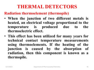 THERMAL DETECTORS
Radiation thermoelement (thermopile)
• When the junction of two different metals is
heated, an electrical voltage proportional to the
temperature is produced due to the
thermoelectric effect.
• This effect has been utilized for many years for
technical contact temperature measurements
using thermoelements. If the heating of the
junction is caused by the absorption of
radiation, then this component is known as a
thermopile.
5/17/2023 Department of Pharmaceutical Chemistry 41
 