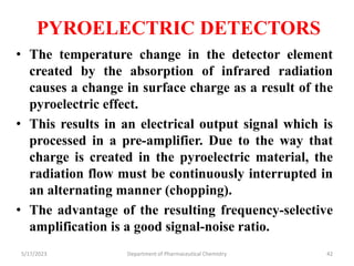 PYROELECTRIC DETECTORS
• The temperature change in the detector element
created by the absorption of infrared radiation
causes a change in surface charge as a result of the
pyroelectric effect.
• This results in an electrical output signal which is
processed in a pre-amplifier. Due to the way that
charge is created in the pyroelectric material, the
radiation flow must be continuously interrupted in
an alternating manner (chopping).
• The advantage of the resulting frequency-selective
amplification is a good signal-noise ratio.
5/17/2023 Department of Pharmaceutical Chemistry 42
 