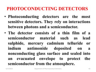 PHOTOCONDUCTING DETECTORS
• Photoconducting detectors are the most
sensitive detectors. They rely on interactions
between photons and a semiconductor.
• The detector consists of a thin film of a
semiconductor material such as lead
sulphide, mercury cadmium telluride or
indium antimonide deposited on a
nonconducting glass surface and sealed into
an evacuated envelope to protect the
semiconductor from the atmosphere.
5/17/2023 Department of Pharmaceutical Chemistry 43
 