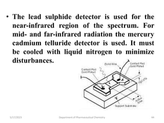 • The lead sulphide detector is used for the
near-infrared region of the spectrum. For
mid- and far-infrared radiation the mercury
cadmium telluride detector is used. It must
be cooled with liquid nitrogen to minimize
disturbances.
5/17/2023 Department of Pharmaceutical Chemistry 44
 