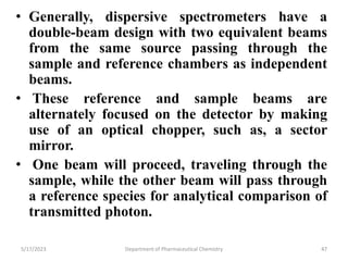 • Generally, dispersive spectrometers have a
double-beam design with two equivalent beams
from the same source passing through the
sample and reference chambers as independent
beams.
• These reference and sample beams are
alternately focused on the detector by making
use of an optical chopper, such as, a sector
mirror.
• One beam will proceed, traveling through the
sample, while the other beam will pass through
a reference species for analytical comparison of
transmitted photon.
5/17/2023 Department of Pharmaceutical Chemistry 47
 
