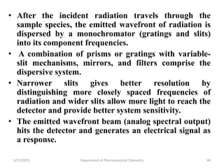 • After the incident radiation travels through the
sample species, the emitted wavefront of radiation is
dispersed by a monochromator (gratings and slits)
into its component frequencies.
• A combination of prisms or gratings with variable-
slit mechanisms, mirrors, and filters comprise the
dispersive system.
• Narrower slits gives better resolution by
distinguishing more closely spaced frequencies of
radiation and wider slits allow more light to reach the
detector and provide better system sensitivity.
• The emitted wavefront beam (analog spectral output)
hits the detector and generates an electrical signal as
a response.
5/17/2023 Department of Pharmaceutical Chemistry 48
 