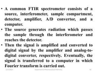 5/17/2023 Department of Pharmaceutical Chemistry 50
• A common FTIR spectrometer consists of a
source, interferometer, sample compartment,
detector, amplifier, A/D convertor, and a
computer.
• The source generates radiation which passes
the sample through the interferometer and
reaches the detector.
• Then the signal is amplified and converted to
digital signal by the amplifier and analog-to-
digital converter, respectively. Eventually, the
signal is transferred to a computer in which
Fourier transform is carried out.
 