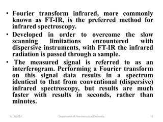 • Fourier transform infrared, more commonly
known as FT-IR, is the preferred method for
infrared spectroscopy.
• Developed in order to overcome the slow
scanning limitations encountered with
dispersive instruments, with FT-IR the infrared
radiation is passed through a sample.
• The measured signal is referred to as an
interferogram. Performing a Fourier transform
on this signal data results in a spectrum
identical to that from conventional (dispersive)
infrared spectroscopy, but results are much
faster with results in seconds, rather than
minutes.
5/17/2023 Department of Pharmaceutical Chemistry 51
 