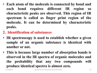• Each atom of the molecule is connected by bond and
each bond requires different IR region so
characteristic peaks are observed. This region of IR
spectrum is called as finger print region of the
molecule. It can be determined by characteristic
peaks.
2. Identification of substances
• IR spectroscopy is used to establish whether a given
sample of an organic substance is identical with
another or not.
• This is because large number of absorption bands is
observed in the IR spectra of organic molecules and
the probability that any two compounds will
produce identical spectra is almost zero.
5/17/2023 Department of Pharmaceutical Chemistry 53
 