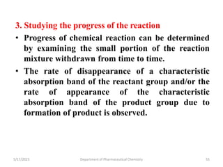 3. Studying the progress of the reaction
• Progress of chemical reaction can be determined
by examining the small portion of the reaction
mixture withdrawn from time to time.
• The rate of disappearance of a characteristic
absorption band of the reactant group and/or the
rate of appearance of the characteristic
absorption band of the product group due to
formation of product is observed.
5/17/2023 Department of Pharmaceutical Chemistry 55
 