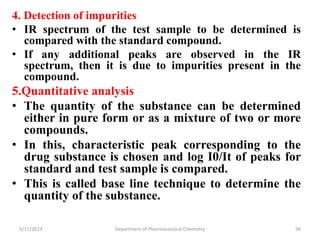 4. Detection of impurities
• IR spectrum of the test sample to be determined is
compared with the standard compound.
• If any additional peaks are observed in the IR
spectrum, then it is due to impurities present in the
compound.
5.Quantitative analysis
• The quantity of the substance can be determined
either in pure form or as a mixture of two or more
compounds.
• In this, characteristic peak corresponding to the
drug substance is chosen and log I0/It of peaks for
standard and test sample is compared.
• This is called base line technique to determine the
quantity of the substance.
5/17/2023 Department of Pharmaceutical Chemistry 56
 