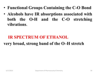 • Functional Groups Containing the C-O Bond
• Alcohols have IR absorptions associated with
both the O-H and the C-O stretching
vibrations.
IR SPECTRUM OF ETHANOL
very broad, strong band of the O–H stretch
5/17/2023 Department of Pharmaceutical Chemistry 59
 