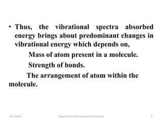 • Thus, the vibrational spectra absorbed
energy brings about predominant changes in
vibrational energy which depends on,
Mass of atom present in a molecule.
Strength of bonds.
The arrangement of atom within the
molecule.
5/17/2023 Department of Pharmaceutical Chemistry 6
 