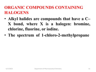 ORGANIC COMPOUNDS CONTAINING
HALOGENS
• Alkyl halides are compounds that have a C–
X bond, where X is a halogen: bromine,
chlorine, fluorine, or iodine.
• The spectrum of 1-chloro-2-methylpropane
5/17/2023 Department of Pharmaceutical Chemistry 61
 