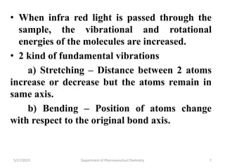• When infra red light is passed through the
sample, the vibrational and rotational
energies of the molecules are increased.
• 2 kind of fundamental vibrations
a) Stretching – Distance between 2 atoms
increase or decrease but the atoms remain in
same axis.
b) Bending – Position of atoms change
with respect to the original bond axis.
5/17/2023 Department of Pharmaceutical Chemistry 7
 