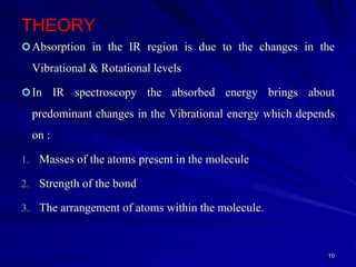 THEORY
Absorption in the IR region is due to the changes in the
Vibrational & Rotational levels
In IR spectroscopy the absorbed energy brings about
predominant changes in the Vibrational energy which depends
on :
1. Masses of the atoms present in the molecule
2. Strength of the bond
3. The arrangement of atoms within the molecule.
10
 