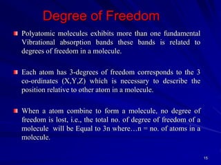 Degree of Freedom
Polyatomic molecules exhibits more than one fundamental
Vibrational absorption bands these bands is related to
degrees of freedom in a molecule.
Each atom has 3-degrees of freedom corresponds to the 3
co-ordinates (X,Y,Z) which is necessary to describe the
position relative to other atom in a molecule.
When a atom combine to form a molecule, no degree of
freedom is lost, i.e., the total no. of degree of freedom of a
molecule will be Equal to 3n where…n = no. of atoms in a
molecule.
15
 